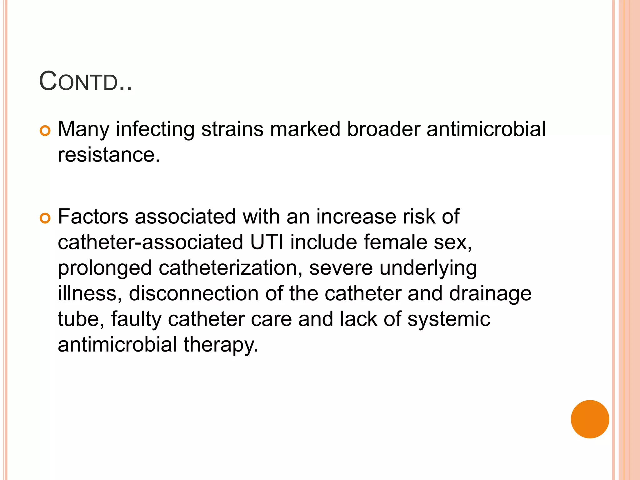 CONTD..
 Many infecting strains marked broader antimicrobial
resistance.
 Factors associated with an increase risk of
catheter-associated UTI include female sex,
prolonged catheterization, severe underlying
illness, disconnection of the catheter and drainage
tube, faulty catheter care and lack of systemic
antimicrobial therapy.
 