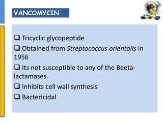  Tricyclic glycopeptide
 Obtained from Streptococcus orientalis in
1956
 Its not susceptible to any of the Beeta-
lactamases.
 Inhibits cell wall synthesis
 Bactericidal
VANCOMYCIN
 