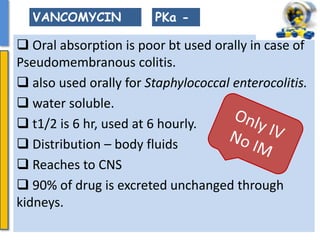  Oral absorption is poor bt used orally in case of
Pseudomembranous colitis.
 also used orally for Staphylococcal enterocolitis.
 water soluble.
 t1/2 is 6 hr, used at 6 hourly.
 Distribution – body fluids
 Reaches to CNS
 90% of drug is excreted unchanged through
kidneys.
PKa -VANCOMYCIN
 