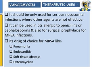  It should be only used for serious nosocomial
infections where other agents are not effective.
 It can be used in pts allergic to penicillins or
cephalosporins & also for surgical prophylaxis for
MRSA infections.
 its drug of choice for MRSA like-
 Pneumonia
 Endocarditis
 Soft tissue abscess
 Osteomyelitis
THERAPEUTIC USES -VANCOMYCIN
 