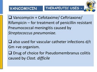  Vancomycin + Cefotaxime/ Ceftriaxone/
Rifampicin – for treatment of penicillin resistant
Pneumococcal meningitis caused by
Streptococcus pneumoniae.
 also used for vascular catheter infections d/t
Gm +ve organism.
 Drug of choice for Pseudomembranus colitis
caused by Clost. difficile
THERAPEUTIC USES -VANCOMYCIN
 