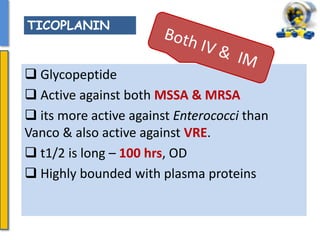  Glycopeptide
 Active against both MSSA & MRSA
 its more active against Enterococci than
Vanco & also active against VRE.
 t1/2 is long – 100 hrs, OD
 Highly bounded with plasma proteins
TICOPLANIN
 