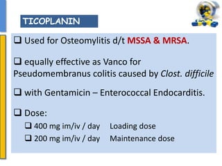  Used for Osteomylitis d/t MSSA & MRSA.
 equally effective as Vanco for
Pseudomembranus colitis caused by Clost. difficile
 with Gentamicin – Enterococcal Endocarditis.
 Dose:
 400 mg im/iv / day Loading dose
 200 mg im/iv / day Maintenance dose
TICOPLANIN
 