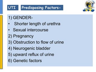 1) GENDER-
• Shorter length of urethra
• Sexual intercourse
2) Pregnancy
3) Obstruction to flow of urine
4) Neurogenic bladder
5) upward reflux of urine
6) Genetic factors
UTI Predisposing Factors-
 