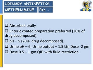  Absorbed orally.
 Enteric coated preparation preferred (20% of
drug decomposed).
 pH – 5 (20% drug decomposed).
 Urine pH – 6, Urine output – 1.5 Ltr, Dose -2 gm
 Dose 0.5 – 1 gm QID with fluid restriction.
PKa -
URINARY ANTISEPTICS
METHENAMINE
 