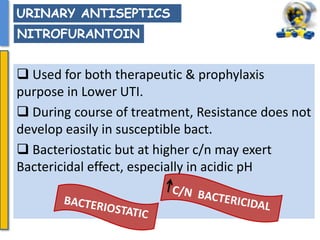  Used for both therapeutic & prophylaxis
purpose in Lower UTI.
 During course of treatment, Resistance does not
develop easily in susceptible bact.
 Bacteriostatic but at higher c/n may exert
Bactericidal effect, especially in acidic pH
URINARY ANTISEPTICS
NITROFURANTOIN
 
