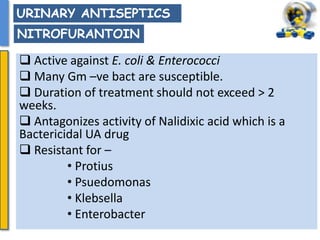  Active against E. coli & Enterococci
 Many Gm –ve bact are susceptible.
 Duration of treatment should not exceed > 2
weeks.
 Antagonizes activity of Nalidixic acid which is a
Bactericidal UA drug
 Resistant for –
• Protius
• Psuedomonas
• Klebsella
• Enterobacter
URINARY ANTISEPTICS
NITROFURANTOIN
 
