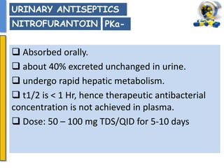  Absorbed orally.
 about 40% excreted unchanged in urine.
 undergo rapid hepatic metabolism.
 t1/2 is < 1 Hr, hence therapeutic antibacterial
concentration is not achieved in plasma.
 Dose: 50 – 100 mg TDS/QID for 5-10 days
URINARY ANTISEPTICS
NITROFURANTOIN PKa-
 