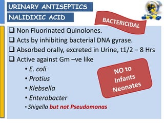  Non Fluorinated Quinolones.
 Acts by inhibiting bacterial DNA gyrase.
 Absorbed orally, excreted in Urine, t1/2 – 8 Hrs
 Active against Gm –ve like
• E. coli
• Protius
• Klebsella
• Enterobacter
• Shigella but not Pseudomonas
URINARY ANTISEPTICS
NALIDIXIC ACID
 