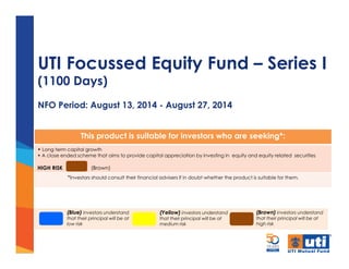 UTI Focussed Equity Fund – Series I
(1100 Days)
NFO Period: August 13, 2014 - August 27, 2014
This product is suitable for investors who are seeking*:
• Long term capital growth
• A close ended scheme that aims to provide capital appreciation by investing in equity and equity related securities
HIGH RISK (Brown)
*Investors should consult their financial advisers if in doubt whether the product is suitable for them.
(Brown) investors understand
that their principal will be at
high risk
(Yellow) investors understand
that their principal will be at
medium risk
(Blue) investors understand
that their principal will be at
low risk
 