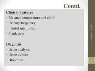 Contd.
Clinical Features
• Elevated temperature and chills
• Urinary frequency
• Painful micturition
• Flank pain
Diagnosis
• Urine analysis
• Urine culture
• Blood test
1/31/2023
Reena
Bhagat
6
 