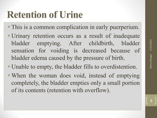 Retention of Urine
 This is a common complication in early puerperium.
 Urinary retention occurs as a result of inadequate
bladder emptying. After childbirth, bladder
sensation for voiding is decreased because of
bladder edema caused by the pressure of birth.
 Unable to empty, the bladder fills to overdistention.
 When the woman does void, instead of emptying
completely, the bladder empties only a small portion
of its contents (retention with overflow).
1/31/2023
Reena
Bhagat
8
 