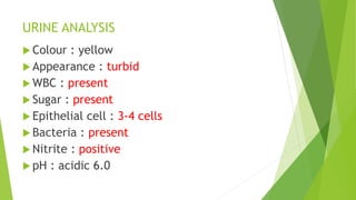 URINE ANALYSIS
 Colour : yellow
 Appearance : turbid
 WBC : present
 Sugar : present
 Epithelial cell : 3-4 cells
 Bacteria : present
 Nitrite : positive
 pH : acidic 6.0
 