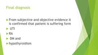 Final diagnosis
 From subjective and objective evidence it
is confirmed that patient is suffering form
 UTI
 RA
 DM and
 hypothyroidism.
 