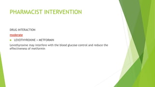 PHARMACIST INTERVENTION
DRUG INTERACTION
moderate
 LEVOTHYROXINE + METFORMIN
Levothyroxine may interfere with the blood glucose control and reduce the
effectiveness of metformin
 
