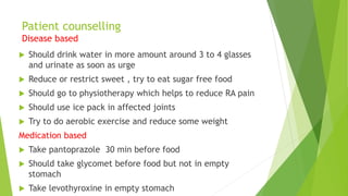 Patient counselling
Disease based
 Should drink water in more amount around 3 to 4 glasses
and urinate as soon as urge
 Reduce or restrict sweet , try to eat sugar free food
 Should go to physiotherapy which helps to reduce RA pain
 Should use ice pack in affected joints
 Try to do aerobic exercise and reduce some weight
Medication based
 Take pantoprazole 30 min before food
 Should take glycomet before food but not in empty
stomach
 Take levothyroxine in empty stomach
 
