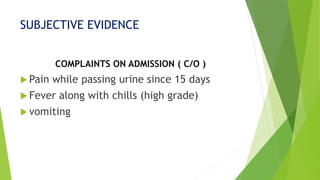 SUBJECTIVE EVIDENCE
COMPLAINTS ON ADMISSION ( C/O )
 Pain while passing urine since 15 days
 Fever along with chills (high grade)
 vomiting
 
