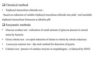  Chemical method
• Triphenyl tetrazolium chloride test :
-based on reduction of soluble triphenyl terazolium chloride into pink / red insoluble
triphenyl tetrazolium formazon at alkaline pH
 Enzymatic methods
• Glucose oxidase test : utilization of small amount of glucose present in nornal
urine by bacteria
• Griess nitrate test : on rapid reduction of nitrate to nitrite by nitrate reductase
• Leucocyte esterase test : dip stick method for detection of pyuria
• Catalase test : presnce of catalase enzyme in uropathogens , evidenced by H2O2
 