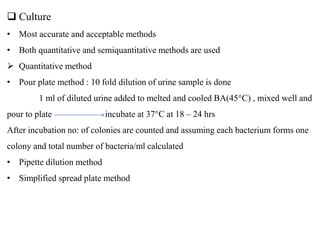  Culture
• Most accurate and acceptable methods
• Both quantitative and semiquantitative methods are used
 Quantitative method
• Pour plate method : 10 fold dilution of urine sample is done
1 ml of diluted urine added to melted and cooled BA(45°C) , mixed well and
pour to plate incubate at 37°C at 18 – 24 hrs
After incubation no: of colonies are counted and assuming each bacterium forms one
colony and total number of bacteria/ml calculated
• Pipette dilution method
• Simplified spread plate method
 