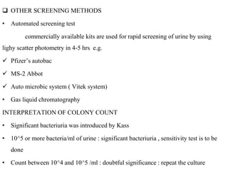  OTHER SCREENING METHODS
• Automated screening test
commercially available kits are used for rapid screening of urine by using
lighy scatter photometry in 4-5 hrs e.g.
 Pfizer’s autobac
 MS-2 Abbot
 Auto microbic system ( Vitek system)
• Gas liquid chromatography
INTERPRETATION OF COLONY COUNT
• Significant bacteriuria was introduced by Kass
• 10^5 or more bacteria/ml of urine : significant bacteriuria , sensitivity test is to be
done
• Count between 10^4 and 10^5 /ml : doubtful significance : repeat the culture
 