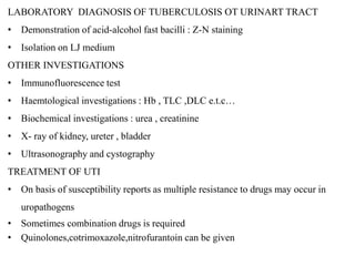 LABORATORY DIAGNOSIS OF TUBERCULOSIS OT URINART TRACT
• Demonstration of acid-alcohol fast bacilli : Z-N staining
• Isolation on LJ medium
OTHER INVESTIGATIONS
• Immunofluorescence test
• Haemtological investigations : Hb , TLC ,DLC e.t.c…
• Biochemical investigations : urea , creatinine
• X- ray of kidney, ureter , bladder
• Ultrasonography and cystography
TREATMENT OF UTI
• On basis of susceptibility reports as multiple resistance to drugs may occur in
uropathogens
• Sometimes combination drugs is required
• Quinolones,cotrimoxazole,nitrofurantoin can be given
 