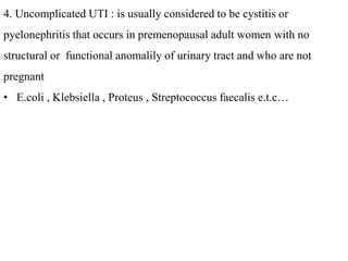 4. Uncomplicated UTI : is usually considered to be cystitis or
pyelonephritis that occurs in premenopausal adult women with no
structural or functional anomalily of urinary tract and who are not
pregnant
• E.coli , Klebsiella , Proteus , Streptococcus faecalis e.t.c…
 