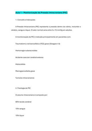 Aula 1 – Monitorização da Pressão Intracraniana (PIC)
1. Conceito e Indicações
A Pressão Intracraniana (PIC) representa a pressão dentro do crânio, incluindo o
cérebro, sangue e líquor. O valor normal varia entre 5 e 15 mmHg em adultos.
A monitorização da PIC é indicada principalmente em pacientes com:
Traumatismo cranioencefálico (TCE) grave (Glasgow ≤ 8)
Hemorragia subaracnoidea
Acidente vascular cerebral extenso
Hidrocefalia
Meningoencefalite grave
Tumores intracranianos
2. Fisiologia da PIC
O volume intracraniano é composto por:
80% tecido cerebral
10% sangue
10% líquor
 