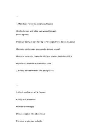 ---
4. Método de Monitorização (mais utilizado)
O método mais utilizado é o via vesical (bexiga).
Passo a passo:
Introduzir 25 mL de soro fisiológico na bexiga através da sonda vesical
Conectar o sistema de mensuração à sonda vesical
O zero do transdutor deve estar alinhado ao nível da sínfise púbica
O paciente deve estar em decúbito dorsal
A medida deve ser feita no final da expiração
---
5. Condutas Diante de PIA Elevada
Corrigir a hipervolemia
Otimizar a ventilação
Drenar coleções intra-abdominais
Promover analgesia e sedação
 
