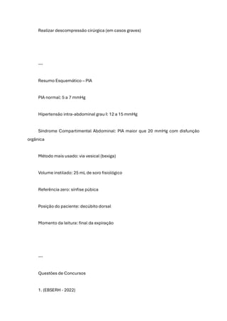 Realizar descompressão cirúrgica (em casos graves)
---
Resumo Esquemático – PIA
PIA normal: 5 a 7 mmHg
Hipertensão intra-abdominal grau I: 12 a 15 mmHg
Síndrome Compartimental Abdominal: PIA maior que 20 mmHg com disfunção
orgânica
Método mais usado: via vesical (bexiga)
Volume instilado: 25 mL de soro fisiológico
Referência zero: sínfise púbica
Posição do paciente: decúbito dorsal
Momento da leitura: final da expiração
---
Questões de Concursos
1. (EBSERH - 2022)
 