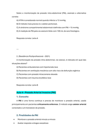 Sobre a monitorização da pressão intra-abdominal (PIA), assinale a alternativa
correta:
A) A PIA é considerada normal quando inferior a 12 mmHg.
B) O método mais preciso é o cateter peritoneal.
C) A síndrome compartimental abdominal é definida com PIA > 15 mmHg.
D) A medição da PIA pela via vesical é feita com 100 mL de soro fisiológico.
Resposta correta: Letra A
---
2. (Residência Multiprofissional – 2021)
A monitorização da pressão intra-abdominal, via vesical, é indicada em qual das
situações abaixo?
A) Pacientes ambulatoriais com hipertensão leve
B) Pacientes em ventilação mecânica com alto risco de disfunção orgânica
C) Pacientes com pressão intracraniana elevada
D) Pacientes com trauma encefálico leve
Resposta correta: Letra B
Aula 4 – Pressão Arterial Invasiva (PAI)
1. Conceito
A PAI é uma forma contínua e precisa de monitorar a pressão arterial, usada
principalmente em pacientes criticamente enfermos. O método exige cateter arterial
conectado a um transdutor de pressão.
2. Finalidades da PAI
• Monitorar a pressão arterial minuto a minuto
• Avaliar resposta a drogas vasoativas
 