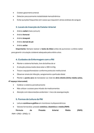 • Coletar gasometria arterial
• Detectar precocemente instabilidade hemodinâmica
• Evitar punções frequentes (em casos que requerem várias análises de sangue)
3. Locais de Inserção do Cateter Arterial
• Artéria radial (mais comum)
• Artéria femoral
• Artéria braquial
• Artéria dorsal do pé
• Artéria axilar
Importante: Sempre realizar o teste de Allen antes de puncionar a artéria radial
para garantir circulação colateral adequada pela artéria ulnar.
4. Cuidados de Enfermagem com a PAI
• Manter o sistema fechado, livre de bolhas de ar
• A solução pressurizada deve estar a 300 mmHg
• Trocar o equipo/transdutor conforme protocolo institucional
• Observar sinais de infecção, sangramento e perfusão distal
• Manter o ponto zero do transdutor ao nível do átrio direito (linha média axilar,
4º espaço intercostal)
• Calibrar o sistema periodicamente
• Não utilizar o acesso para infusão de medicamentos
• Atenção com desconexões acidentais → risco de exsanguinação
5. Formas de Leitura da PAI
• Leitura contínua e gráfica em monitores multiparamétricos
• Valores fornecidos: pressão sistólica, diastólica e média (PAM)
Fórmula da Pressão Arterial Média (PAM):
PAM = (PAS + 2PAD) / 3
 