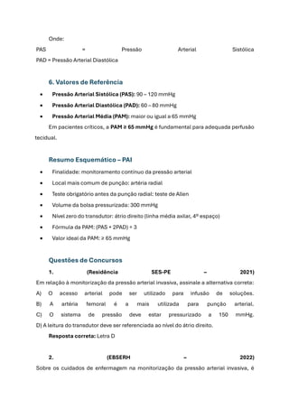 Onde:
PAS = Pressão Arterial Sistólica
PAD = Pressão Arterial Diastólica
6. Valores de Referência
• Pressão Arterial Sistólica (PAS): 90 – 120 mmHg
• Pressão Arterial Diastólica (PAD): 60 – 80 mmHg
• Pressão Arterial Média (PAM): maior ou igual a 65 mmHg
Em pacientes críticos, a PAM ≥ 65 mmHg é fundamental para adequada perfusão
tecidual.
Resumo Esquemático – PAI
• Finalidade: monitoramento contínuo da pressão arterial
• Local mais comum de punção: artéria radial
• Teste obrigatório antes da punção radial: teste de Allen
• Volume da bolsa pressurizada: 300 mmHg
• Nível zero do transdutor: átrio direito (linha média axilar, 4º espaço)
• Fórmula da PAM: (PAS + 2PAD) ÷ 3
• Valor ideal da PAM: ≥ 65 mmHg
Questões de Concursos
1. (Residência SES-PE – 2021)
Em relação à monitorização da pressão arterial invasiva, assinale a alternativa correta:
A) O acesso arterial pode ser utilizado para infusão de soluções.
B) A artéria femoral é a mais utilizada para punção arterial.
C) O sistema de pressão deve estar pressurizado a 150 mmHg.
D) A leitura do transdutor deve ser referenciada ao nível do átrio direito.
Resposta correta: Letra D
2. (EBSERH – 2022)
Sobre os cuidados de enfermagem na monitorização da pressão arterial invasiva, é
 