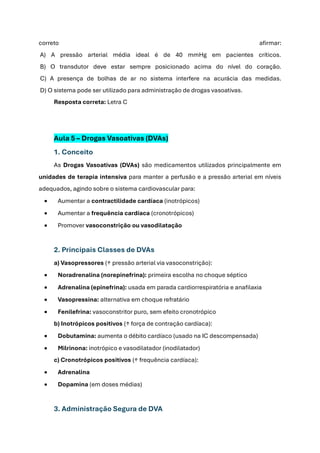 correto afirmar:
A) A pressão arterial média ideal é de 40 mmHg em pacientes críticos.
B) O transdutor deve estar sempre posicionado acima do nível do coração.
C) A presença de bolhas de ar no sistema interfere na acurácia das medidas.
D) O sistema pode ser utilizado para administração de drogas vasoativas.
Resposta correta: Letra C
Aula 5 – Drogas Vasoativas (DVAs)
1. Conceito
As Drogas Vasoativas (DVAs) são medicamentos utilizados principalmente em
unidades de terapia intensiva para manter a perfusão e a pressão arterial em níveis
adequados, agindo sobre o sistema cardiovascular para:
• Aumentar a contractilidade cardíaca (inotrópicos)
• Aumentar a frequência cardíaca (cronotrópicos)
• Promover vasoconstrição ou vasodilatação
2. Principais Classes de DVAs
a) Vasopressores (↑ pressão arterial via vasoconstrição):
• Noradrenalina (norepinefrina): primeira escolha no choque séptico
• Adrenalina (epinefrina): usada em parada cardiorrespiratória e anafilaxia
• Vasopressina: alternativa em choque refratário
• Fenilefrina: vasoconstritor puro, sem efeito cronotrópico
b) Inotrópicos positivos (↑ força de contração cardíaca):
• Dobutamina: aumenta o débito cardíaco (usado na IC descompensada)
• Milrinona: inotrópico e vasodilatador (inodilatador)
c) Cronotrópicos positivos (↑ frequência cardíaca):
• Adrenalina
• Dopamina (em doses médias)
3. Administração Segura de DVA
 