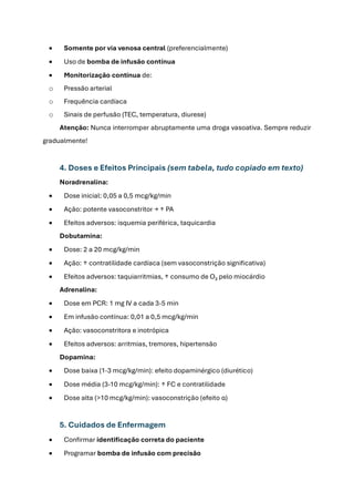 • Somente por via venosa central (preferencialmente)
• Uso de bomba de infusão contínua
• Monitorização contínua de:
o Pressão arterial
o Frequência cardíaca
o Sinais de perfusão (TEC, temperatura, diurese)
Atenção: Nunca interromper abruptamente uma droga vasoativa. Sempre reduzir
gradualmente!
4. Doses e Efeitos Principais (sem tabela, tudo copiado em texto)
Noradrenalina:
• Dose inicial: 0,05 a 0,5 mcg/kg/min
• Ação: potente vasoconstritor → ↑ PA
• Efeitos adversos: isquemia periférica, taquicardia
Dobutamina:
• Dose: 2 a 20 mcg/kg/min
• Ação: ↑ contratilidade cardíaca (sem vasoconstrição significativa)
• Efeitos adversos: taquiarritmias, ↑ consumo de O₂ pelo miocárdio
Adrenalina:
• Dose em PCR: 1 mg IV a cada 3-5 min
• Em infusão contínua: 0,01 a 0,5 mcg/kg/min
• Ação: vasoconstritora e inotrópica
• Efeitos adversos: arritmias, tremores, hipertensão
Dopamina:
• Dose baixa (1-3 mcg/kg/min): efeito dopaminérgico (diurético)
• Dose média (3-10 mcg/kg/min): ↑ FC e contratilidade
• Dose alta (>10 mcg/kg/min): vasoconstrição (efeito α)
5. Cuidados de Enfermagem
• Confirmar identificação correta do paciente
• Programar bomba de infusão com precisão
 