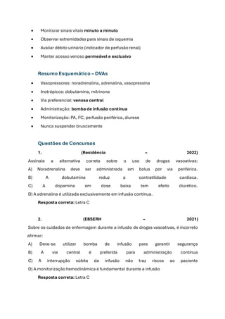 • Monitorar sinais vitais minuto a minuto
• Observar extremidades para sinais de isquemia
• Avaliar débito urinário (indicador de perfusão renal)
• Manter acesso venoso permeável e exclusivo
Resumo Esquemático – DVAs
• Vasopressores: noradrenalina, adrenalina, vasopressina
• Inotrópicos: dobutamina, milrinona
• Via preferencial: venosa central
• Administração: bomba de infusão contínua
• Monitorização: PA, FC, perfusão periférica, diurese
• Nunca suspender bruscamente
Questões de Concursos
1. (Residência – 2022)
Assinale a alternativa correta sobre o uso de drogas vasoativas:
A) Noradrenalina deve ser administrada em bolus por via periférica.
B) A dobutamina reduz a contratilidade cardíaca.
C) A dopamina em dose baixa tem efeito diurético.
D) A adrenalina é utilizada exclusivamente em infusão contínua.
Resposta correta: Letra C
2. (EBSERH – 2021)
Sobre os cuidados de enfermagem durante a infusão de drogas vasoativas, é incorreto
afirmar:
A) Deve-se utilizar bomba de infusão para garantir segurança
B) A via central é preferida para administração contínua
C) A interrupção súbita da infusão não traz riscos ao paciente
D) A monitorização hemodinâmica é fundamental durante a infusão
Resposta correta: Letra C
 