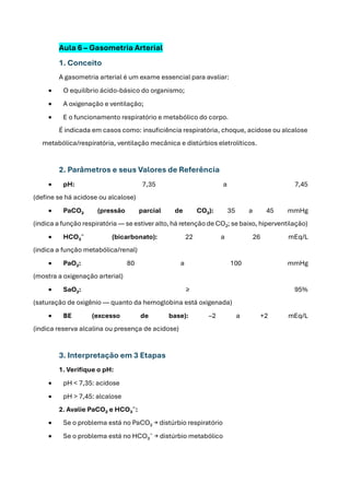 Aula 6 – Gasometria Arterial
1. Conceito
A gasometria arterial é um exame essencial para avaliar:
• O equilíbrio ácido-básico do organismo;
• A oxigenação e ventilação;
• E o funcionamento respiratório e metabólico do corpo.
É indicada em casos como: insuficiência respiratória, choque, acidose ou alcalose
metabólica/respiratória, ventilação mecânica e distúrbios eletrolíticos.
2. Parâmetros e seus Valores de Referência
• pH: 7,35 a 7,45
(define se há acidose ou alcalose)
• PaCO₂ (pressão parcial de CO₂): 35 a 45 mmHg
(indica a função respiratória — se estiver alto, há retenção de CO₂; se baixo, hiperventilação)
• HCO₃⁻ (bicarbonato): 22 a 26 mEq/L
(indica a função metabólica/renal)
• PaO₂: 80 a 100 mmHg
(mostra a oxigenação arterial)
• SaO₂: ≥ 95%
(saturação de oxigênio — quanto da hemoglobina está oxigenada)
• BE (excesso de base): –2 a +2 mEq/L
(indica reserva alcalina ou presença de acidose)
3. Interpretação em 3 Etapas
1. Verifique o pH:
• pH < 7,35: acidose
• pH > 7,45: alcalose
2. Avalie PaCO₂ e HCO₃⁻:
• Se o problema está no PaCO₂ → distúrbio respiratório
• Se o problema está no HCO₃⁻ → distúrbio metabólico
 