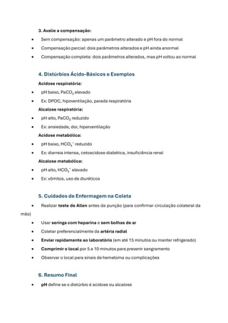 3. Avalie a compensação:
• Sem compensação: apenas um parâmetro alterado e pH fora do normal
• Compensação parcial: dois parâmetros alterados e pH ainda anormal
• Compensação completa: dois parâmetros alterados, mas pH voltou ao normal
4. Distúrbios Ácido-Básicos e Exemplos
Acidose respiratória:
• pH baixo, PaCO₂ elevado
• Ex: DPOC, hipoventilação, parada respiratória
Alcalose respiratória:
• pH alto, PaCO₂ reduzido
• Ex: ansiedade, dor, hiperventilação
Acidose metabólica:
• pH baixo, HCO₃⁻ reduzido
• Ex: diarreia intensa, cetoacidose diabética, insuficiência renal
Alcalose metabólica:
• pH alto, HCO₃⁻ elevado
• Ex: vômitos, uso de diuréticos
5. Cuidados de Enfermagem na Coleta
• Realizar teste de Allen antes da punção (para confirmar circulação colateral da
mão)
• Usar seringa com heparina e sem bolhas de ar
• Coletar preferencialmente da artéria radial
• Enviar rapidamente ao laboratório (em até 15 minutos ou manter refrigerado)
• Comprimir o local por 5 a 10 minutos para prevenir sangramento
• Observar o local para sinais de hematoma ou complicações
6. Resumo Final
• pH define se o distúrbio é acidose ou alcalose
 