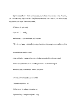 O princípio de Monro-Kellie afirma que o volume total intracraniano é fixo. Portanto,
um aumento em qualquer um dos componentes deve ser compensado por uma redução
nos outros para evitar o aumento da PIC.
3. Valores de referência
Normal: 5 a 15 mmHg
Alvo terapêutico: Manter a PIC < 20 mmHg
PIC > 20 mmHg por mais de 5 minutos: situação crítica, exige intervenção imediata
4. Métodos de Monitorização
Intraventricular: mais preciso e permite drenagem do líquor (preferencial)
Intraparenquimatoso: mais utilizado, porém não permite drenagem
Subaracnoideo ou subdural: menos utilizados
5. Conduta Diante da Elevação da PIC
Cabeceira elevada a 30°
Alinhamento da cabeça com o tronco
Hiperventilação temporária (reduz CO₂)
 