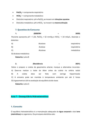 • PaCO₂ → componente respiratório
• HCO₃⁻ → componente metabólico
• Distúrbio respiratório: pH e PaCO₂ se movem em direções opostas
• Distúrbio metabólico: pH e HCO₃⁻ se movem na mesma direção
7. Questões de Concurso
1. (EBSERH – 2020)
Paciente apresenta pH = 7,28, PaCO₂ = 52 mmHg e HCO₃⁻ = 24 mEq/L. Assinale o
distúrbio:
A) Alcalose respiratória
B) Acidose respiratória
C) Alcalose metabólica
D) Acidose metabólica
Gabarito: Letra B
2. (Residência – 2021)
Sobre o preparo e coleta de gasometria arterial, marque a alternativa incorreta:
A) Deve-se realizar o teste de Allen antes da coleta na artéria radial
B) A coleta deve ser feita com seringa heparinizada
C) A amostra pode ser mantida à temperatura ambiente por até 2 horas
D) A gasometria é útil na avaliação do equilíbrio ácido-base
Gabarito: Letra C
Aula 7 – Desequilíbrio Hidroeletrolítico
1. Conceito
O equilíbrio hidroeletrolítico é a manutenção adequada da água corporal e dos íons
(eletrólitos) no organismo. Os principais eletrólitos são:
 