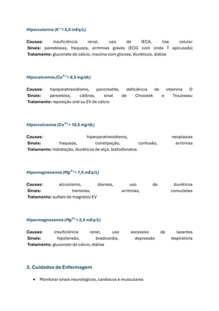 Hipercalemia (K⁺ > 5,0 mEq/L)
Causas: insuficiência renal, uso de IECA, lise celular
Sinais: parestesias, fraqueza, arritmias graves (ECG com onda T apiculada)
Tratamento: gluconato de cálcio, insulina com glicose, diuréticos, diálise
Hipocalcemia (Ca²⁺ < 8,5 mg/dL)
Causas: hipoparatireoidismo, pancreatite, deficiência de vitamina D
Sinais: parestesia, cãibras, sinal de Chvostek e Trousseau
Tratamento: reposição oral ou EV de cálcio
Hipercalcemia (Ca²⁺ > 10,5 mg/dL)
Causas: hiperparatireoidismo, neoplasias
Sinais: fraqueza, constipação, confusão, arritmias
Tratamento: hidratação, diuréticos de alça, bisfosfonatos
Hipomagnesemia (Mg²⁺ < 1,5 mEq/L)
Causas: alcoolismo, diarreia, uso de diuréticos
Sinais: tremores, arritmias, convulsões
Tratamento: sulfato de magnésio EV
Hipermagnesemia (Mg²⁺ > 2,5 mEq/L)
Causas: insuficiência renal, uso excessivo de laxantes
Sinais: hipotensão, bradicardia, depressão respiratória
Tratamento: gluconato de cálcio, diálise
3. Cuidados de Enfermagem
• Monitorar sinais neurológicos, cardíacos e musculares
 