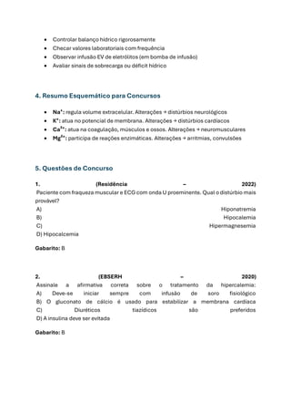 • Controlar balanço hídrico rigorosamente
• Checar valores laboratoriais com frequência
• Observar infusão EV de eletrólitos (em bomba de infusão)
• Avaliar sinais de sobrecarga ou déficit hídrico
4. Resumo Esquemático para Concursos
• Na⁺: regula volume extracelular. Alterações → distúrbios neurológicos
• K⁺: atua no potencial de membrana. Alterações → distúrbios cardíacos
• Ca²⁺: atua na coagulação, músculos e ossos. Alterações → neuromusculares
• Mg²⁺: participa de reações enzimáticas. Alterações → arritmias, convulsões
5. Questões de Concurso
1. (Residência – 2022)
Paciente com fraqueza muscular e ECG com onda U proeminente. Qual o distúrbio mais
provável?
A) Hiponatremia
B) Hipocalemia
C) Hipermagnesemia
D) Hipocalcemia
Gabarito: B
2. (EBSERH – 2020)
Assinale a afirmativa correta sobre o tratamento da hipercalemia:
A) Deve-se iniciar sempre com infusão de soro fisiológico
B) O gluconato de cálcio é usado para estabilizar a membrana cardíaca
C) Diuréticos tiazídicos são preferidos
D) A insulina deve ser evitada
Gabarito: B
 