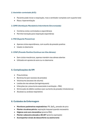 2. Assistido-controlado (A/C):
• Paciente pode iniciar a respiração, mas o ventilador completa com suporte total
• Risco: hiperventilação
3. SIMV (Ventilação Mandatória Intermitente Sincronizada):
• Combina ciclos controlados e espontâneos
• Permite transição para respiração espontânea
4. PSV (Suporte Pressórico):
• Apenas ciclos espontâneos, com auxílio de pressão positiva
• Usado no desmame
5. CPAP (Pressão Positiva Contínua nas Vias Aéreas):
• Sem ciclos mecânicos, apenas mantém vias aéreas abertas
• Utilizado em apneia do sono ou no desmame
5. Complicações da VM
• Pneumotórax
• Barotrauma (por excesso de pressão)
• Volutrauma (excesso de volume)
• Lesões de vias aéreas (laringotraqueais)
• Infecções (ex: pneumonia associada à ventilação – PAV)
• Diminuição do débito cardíaco (por aumento da pressão intratorácica)
• Alcalose ou acidose respiratória
6. Cuidados de Enfermagem
• Monitorar parâmetros respiratórios: FR, SpO₂, pressão de pico
• Manter via aérea pérvia: aspiração traqueal quando necessário
• Higiene oral com clorexidina (previne PAV)
• Manter cabeceira elevada a 30–45° (previne aspiração)
• Acompanhar sinais de desconforto ou assincronia
 