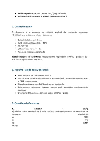 • Verificar pressão do cuff (20–30 cmH₂O) regularmente
• Trocar circuito ventilatório apenas quando necessário
7. Desmame da VM
O desmame é o processo de retirada gradual da ventilação mecânica.
Critérios importantes para iniciar o desmame:
• Estabilidade hemodinâmica
• PaO₂ ≥ 60 mmHg com FiO₂ ≤ 40%
• FR < 30 rpm
• pH dentro da normalidade
• Ausência de sedação profunda
Teste de respiração espontânea (TRE): paciente respira com CPAP ou T-piece por 30–
120 minutos para avaliar tolerância.
8. Resumo Rápido para Concursos
• VM é indicada em falência respiratória
• Modos: CMV (totalmente controlado), A/C (assistido), SIMV (intermediário), PSV
e CPAP (espontâneos)
• Complicações comuns: PAV, barotrauma, hipotensão
• Enfermagem: cabeceira elevada, higiene oral, aspiração, monitoramento
contínuo
• Desmame: TRE, critérios clínicos, uso de CPAP ou T-piece
9. Questões de Concurso
1. (EBSERH – 2020)
Qual dos modos ventilatórios é mais indicado durante o processo de desmame da
ventilação mecânica?
A) CMV
B) A/C
C) SIMV
D) PSV
 