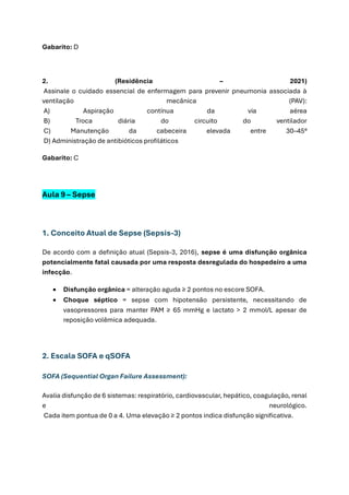 Gabarito: D
2. (Residência – 2021)
Assinale o cuidado essencial de enfermagem para prevenir pneumonia associada à
ventilação mecânica (PAV):
A) Aspiração contínua da via aérea
B) Troca diária do circuito do ventilador
C) Manutenção da cabeceira elevada entre 30–45°
D) Administração de antibióticos profiláticos
Gabarito: C
Aula 9 – Sepse
1. Conceito Atual de Sepse (Sepsis-3)
De acordo com a definição atual (Sepsis-3, 2016), sepse é uma disfunção orgânica
potencialmente fatal causada por uma resposta desregulada do hospedeiro a uma
infecção.
• Disfunção orgânica = alteração aguda ≥ 2 pontos no escore SOFA.
• Choque séptico = sepse com hipotensão persistente, necessitando de
vasopressores para manter PAM ≥ 65 mmHg e lactato > 2 mmol/L apesar de
reposição volêmica adequada.
2. Escala SOFA e qSOFA
SOFA (Sequential Organ Failure Assessment):
Avalia disfunção de 6 sistemas: respiratório, cardiovascular, hepático, coagulação, renal
e neurológico.
Cada item pontua de 0 a 4. Uma elevação ≥ 2 pontos indica disfunção significativa.
 