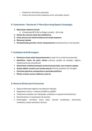 o Creatinina, bilirrubina, plaquetas
o Cultura de outros sítios suspeitos (urina, secreções, líquor)
6. Tratamento – Pacote da 1ª Hora (Surviving Sepsis Campaign)
1. Reposição volêmica inicial:
a. Cristaloides (SF 0,9% ou Ringer Lactato) – 30 mL/kg
2. Coleta de culturas antes dos antibióticos
3. Início precoce de antimicrobianos de amplo espectro
4. Mensurar lactato
5. Se hipotensão persistir, iniciar vasopressores (noradrenalina é o de escolha)
7. Cuidados de Enfermagem
• Monitorar sinais vitais frequentemente (a cada 1h ou conforme protocolo)
• Identificar sinais de piora clínica precoce (queda de pressão, oligúria,
rebaixamento de consciência)
• Administrar antibioticoterapia conforme prescrição, com máxima rapidez
• Avaliar débito urinário com sonda vesical (mínimo aceitável: 0,5 mL/kg/h)
• Controlar glicemia, temperatura e perfusão periférica
• Manter acesso venoso calibroso e pérvio
8. Resumo Direto para Concursos
• Sepse é disfunção orgânica causada por infecção.
• Diagnóstico clínico + critérios do SOFA ou qSOFA.
• Tratamento imediato com hidratação, antibiótico e suporte hemodinâmico.
• Noradrenalina é o vasopressor de escolha.
• Enfermagem: monitorar sinais vitais, infundir cristaloides, administrar
antibiótico, avaliar perfusão e diurese.
 