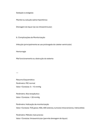 Sedação e analgesia
Manitol ou solução salina hipertônica
Drenagem do líquor (se via intraventricular)
6. Complicações da Monitorização
Infecção (principalmente se uso prolongado do cateter ventricular)
Hemorragia
Mal funcionamento ou obstrução do sistema
---
Resumo Esquemático
Parâmetro: PIC normal
Valor / Conduta: 5 – 15 mmHg
Parâmetro: Alvo terapêutico
Valor / Conduta: < 20 mmHg
Parâmetro: Indicação de monitorização
Valor / Conduta: TCE grave, HSA, AVE extenso, tumores intracranianos, hidrocefalia
Parâmetro: Método mais preciso
Valor / Conduta: Intraventricular (permite drenagem de líquor)
 