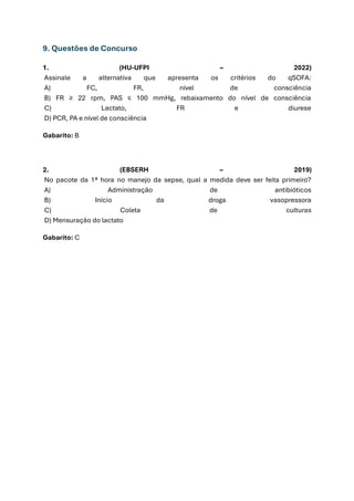 9. Questões de Concurso
1. (HU-UFPI – 2022)
Assinale a alternativa que apresenta os critérios do qSOFA:
A) FC, FR, nível de consciência
B) FR ≥ 22 rpm, PAS ≤ 100 mmHg, rebaixamento do nível de consciência
C) Lactato, FR e diurese
D) PCR, PA e nível de consciência
Gabarito: B
2. (EBSERH – 2019)
No pacote da 1ª hora no manejo da sepse, qual a medida deve ser feita primeiro?
A) Administração de antibióticos
B) Início da droga vasopressora
C) Coleta de culturas
D) Mensuração do lactato
Gabarito: C
 