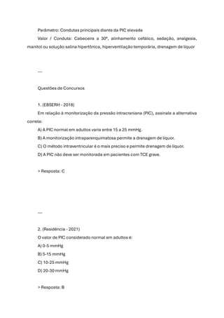 Parâmetro: Condutas principais diante da PIC elevada
Valor / Conduta: Cabeceira a 30°, alinhamento cefálico, sedação, analgesia,
manitol ou solução salina hipertônica, hiperventilação temporária, drenagem de líquor
---
Questões de Concursos
1. (EBSERH - 2018)
Em relação à monitorização da pressão intracraniana (PIC), assinale a alternativa
correta:
A) A PIC normal em adultos varia entre 15 a 25 mmHg.
B) A monitorização intraparenquimatosa permite a drenagem de líquor.
C) O método intraventricular é o mais preciso e permite drenagem de líquor.
D) A PIC não deve ser monitorada em pacientes com TCE grave.
> Resposta: C
---
2. (Residência - 2021)
O valor de PIC considerado normal em adultos é:
A) 0-5 mmHg
B) 5-15 mmHg
C) 10-25 mmHg
D) 20-30 mmHg
> Resposta: B
 