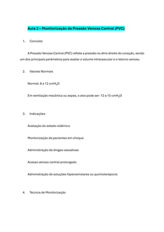 Aula 2 – Monitorização da Pressão Venosa Central (PVC)
1. Conceito
A Pressão Venosa Central (PVC) reflete a pressão no átrio direito do coração, sendo
um dos principais parâmetros para avaliar o volume intravascular e o retorno venoso.
2. Valores Normais
Normal: 8 a 12 cmH₂O
Em ventilação mecânica ou sepse, o alvo pode ser: 12 a 15 cmH₂O
3. Indicações
Avaliação do estado volêmico
Monitorização de pacientes em choque
Administração de drogas vasoativas
Acesso venoso central prolongado
Administração de soluções hiperosmolares ou quimioterápicos
4. Técnica de Monitorização
 