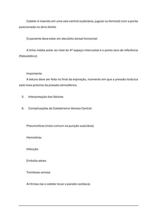 Cateter é inserido em uma veia central (subclávia, jugular ou femoral) com a ponta
posicionada no átrio direito
O paciente deve estar em decúbito dorsal horizontal
A linha média axilar ao nível do 4º espaço intercostal é o ponto zero de referência
(flebostático)
Importante:
A leitura deve ser feita no final da expiração, momento em que a pressão torácica
está mais próxima da pressão atmosférica.
5. Interpretação dos Valores
6. Complicações do Cateterismo Venoso Central
Pneumotórax (mais comum na punção subclávia)
Hemotórax
Infecção
Embolia aérea
Trombose venosa
Arritmias (se o cateter tocar a parede cardíaca)
 